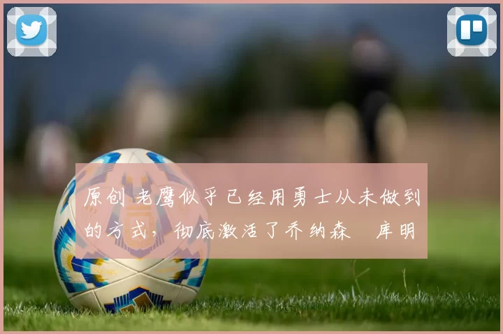 原创 老鹰似乎已经用勇士从未做到的方式,彻底激活了乔纳森・库明加