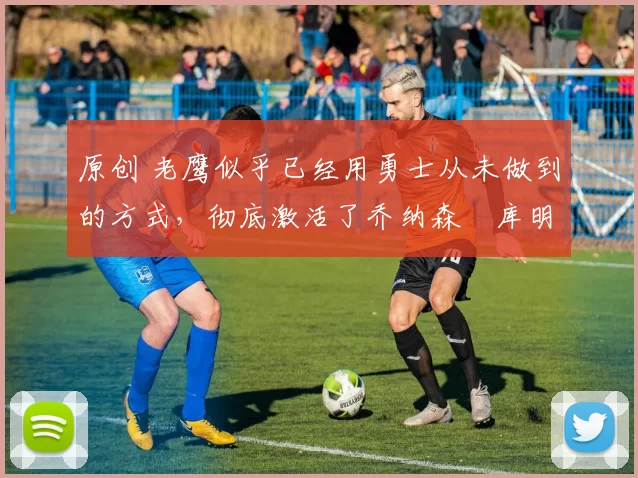 原创 老鹰似乎已经用勇士从未做到的方式,彻底激活了乔纳森・库明加