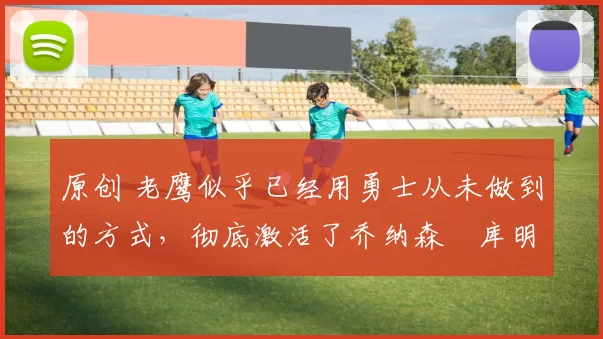 原创 老鹰似乎已经用勇士从未做到的方式，彻底激活了乔纳森・库明加