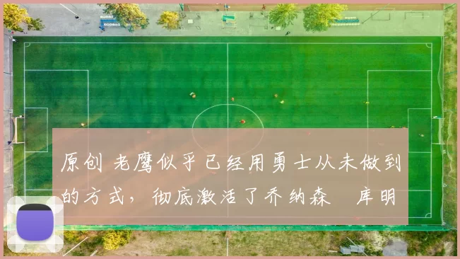 原创 老鹰似乎已经用勇士从未做到的方式，彻底激活了乔纳森・库明加