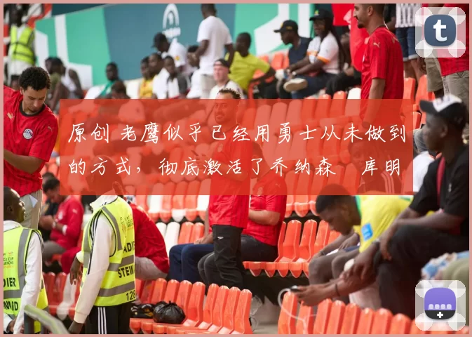 原创 老鹰似乎已经用勇士从未做到的方式，彻底激活了乔纳森・库明加