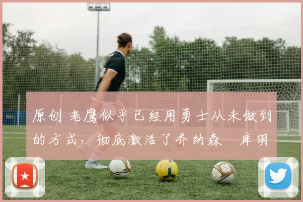 原创 老鹰似乎已经用勇士从未做到的方式，彻底激活了乔纳森・库明加