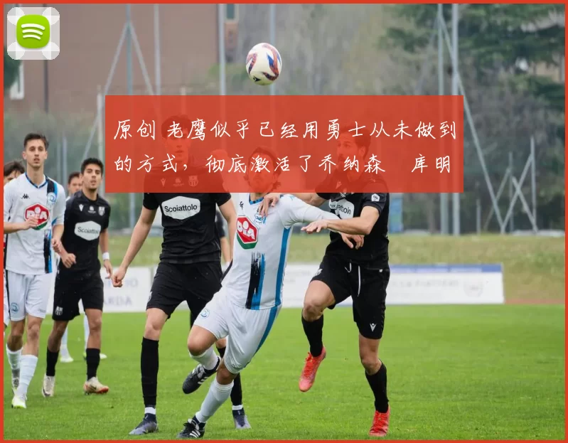 原创 老鹰似乎已经用勇士从未做到的方式，彻底激活了乔纳森・库明加