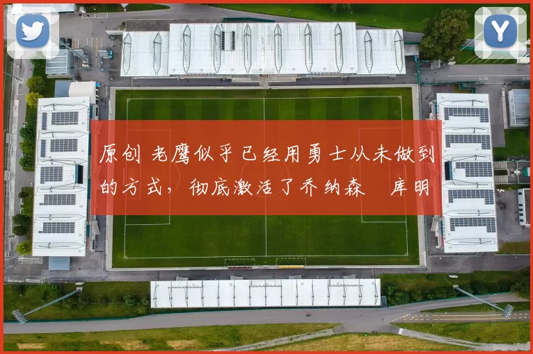 原创 老鹰似乎已经用勇士从未做到的方式，彻底激活了乔纳森・库明加