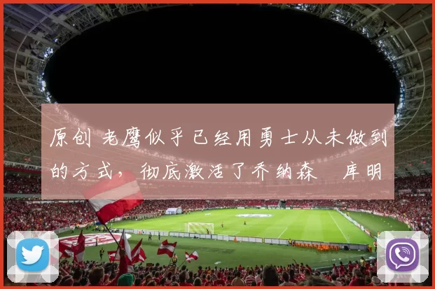 原创 老鹰似乎已经用勇士从未做到的方式,彻底激活了乔纳森・库明加