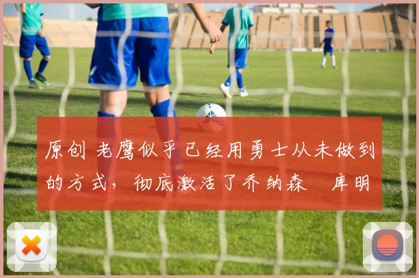 原创 老鹰似乎已经用勇士从未做到的方式，彻底激活了乔纳森・库明加