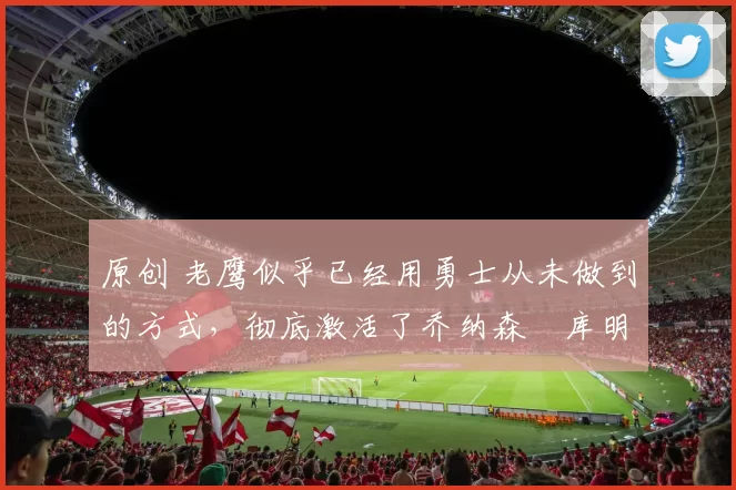 原创 老鹰似乎已经用勇士从未做到的方式，彻底激活了乔纳森・库明加