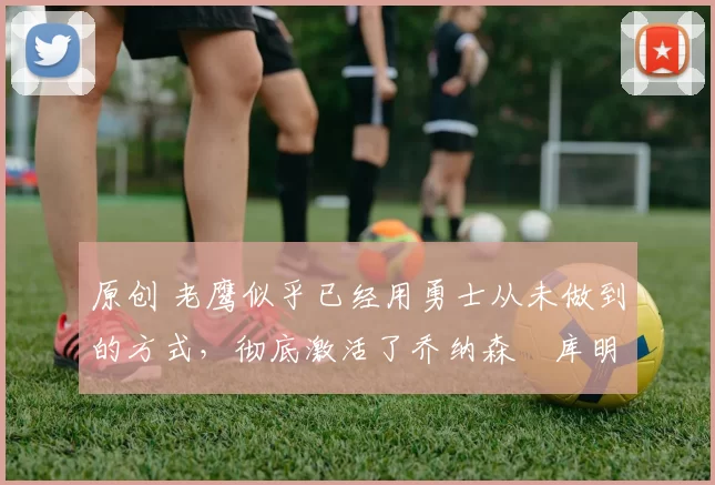 原创 老鹰似乎已经用勇士从未做到的方式,彻底激活了乔纳森・库明加