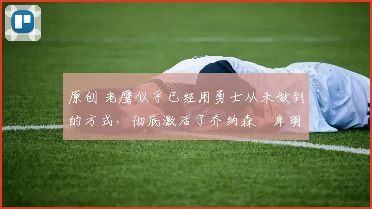 原创 老鹰似乎已经用勇士从未做到的方式，彻底激活了乔纳森・库明加