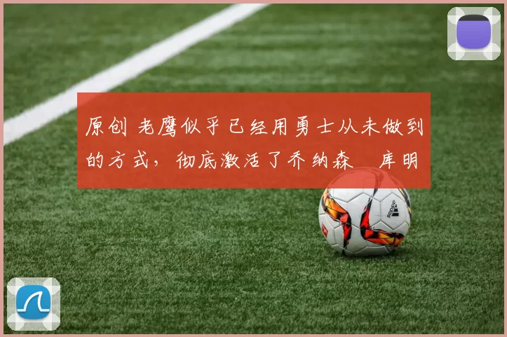 原创 老鹰似乎已经用勇士从未做到的方式，彻底激活了乔纳森・库明加