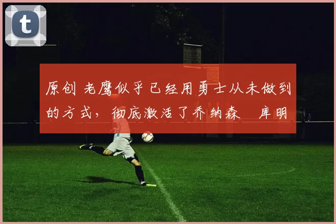 原创 老鹰似乎已经用勇士从未做到的方式,彻底激活了乔纳森・库明加