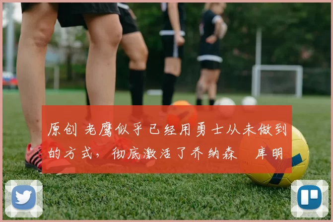 原创 老鹰似乎已经用勇士从未做到的方式,彻底激活了乔纳森・库明加