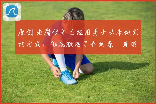 原创 老鹰似乎已经用勇士从未做到的方式,彻底激活了乔纳森・库明加