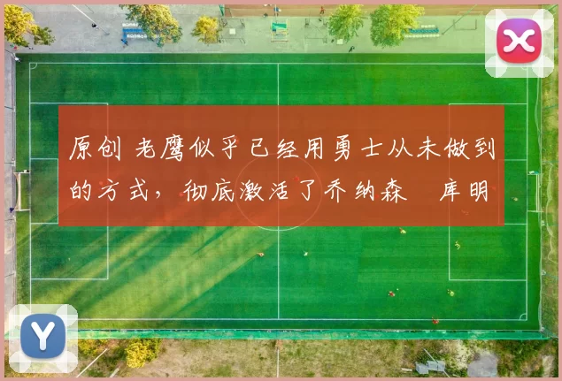 原创 老鹰似乎已经用勇士从未做到的方式，彻底激活了乔纳森・库明加