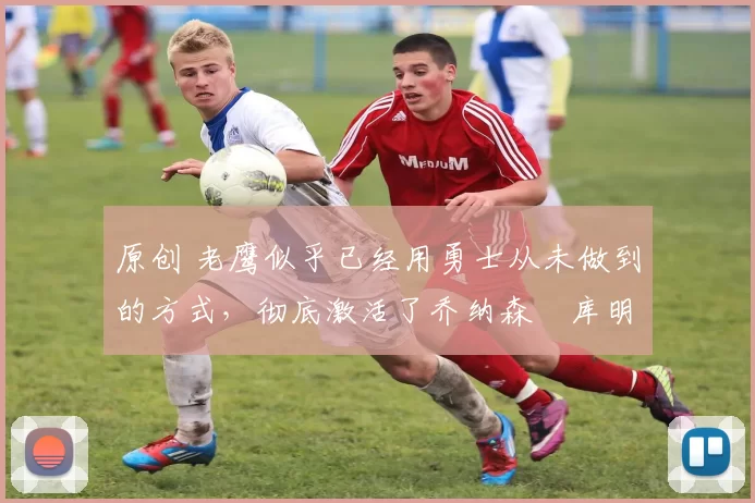 原创 老鹰似乎已经用勇士从未做到的方式,彻底激活了乔纳森・库明加