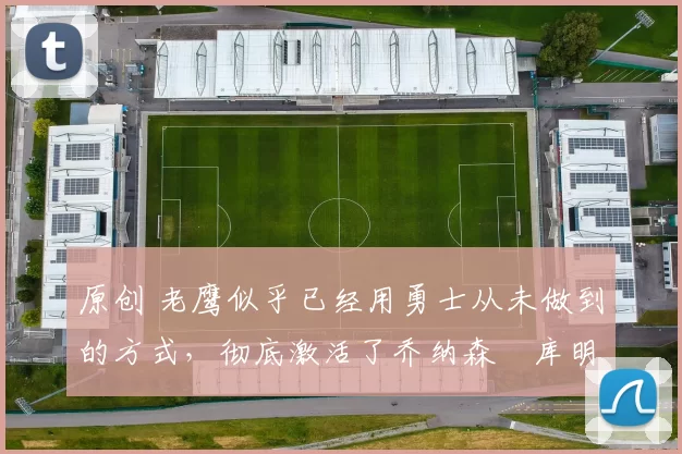 原创 老鹰似乎已经用勇士从未做到的方式，彻底激活了乔纳森・库明加