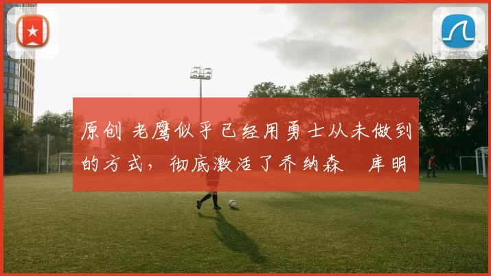 原创 老鹰似乎已经用勇士从未做到的方式，彻底激活了乔纳森・库明加