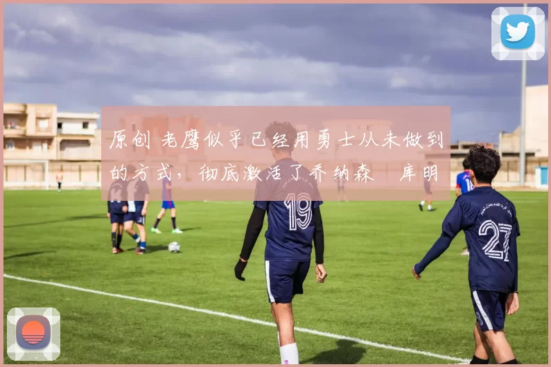 原创 老鹰似乎已经用勇士从未做到的方式,彻底激活了乔纳森・库明加