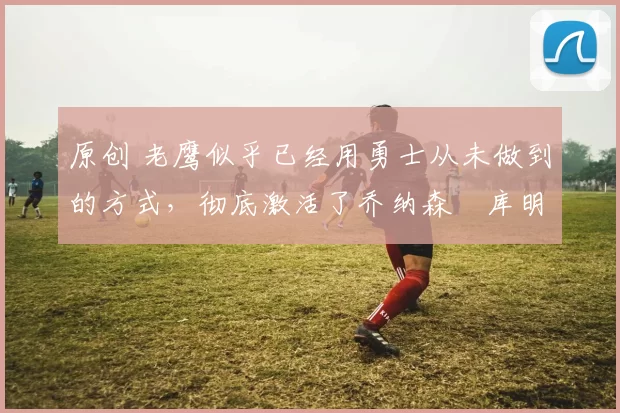 原创 老鹰似乎已经用勇士从未做到的方式,彻底激活了乔纳森・库明加