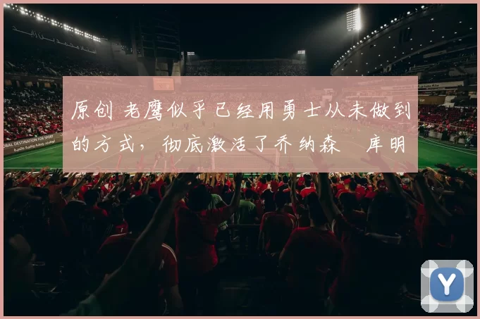 原创 老鹰似乎已经用勇士从未做到的方式，彻底激活了乔纳森・库明加