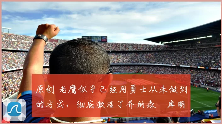 原创 老鹰似乎已经用勇士从未做到的方式,彻底激活了乔纳森・库明加