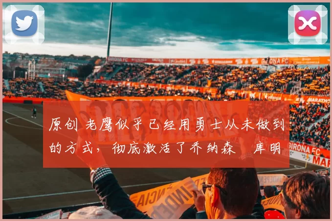 原创 老鹰似乎已经用勇士从未做到的方式，彻底激活了乔纳森・库明加