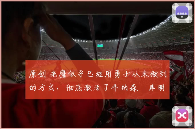 原创 老鹰似乎已经用勇士从未做到的方式，彻底激活了乔纳森・库明加