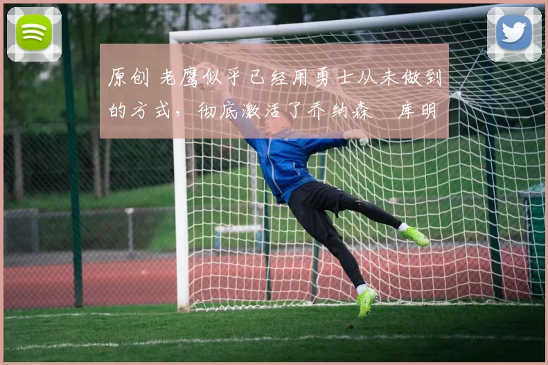 原创 老鹰似乎已经用勇士从未做到的方式，彻底激活了乔纳森・库明加