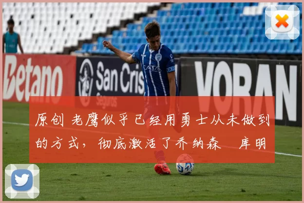 原创 老鹰似乎已经用勇士从未做到的方式，彻底激活了乔纳森・库明加