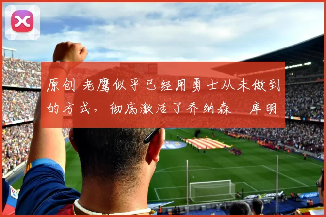 原创 老鹰似乎已经用勇士从未做到的方式，彻底激活了乔纳森・库明加