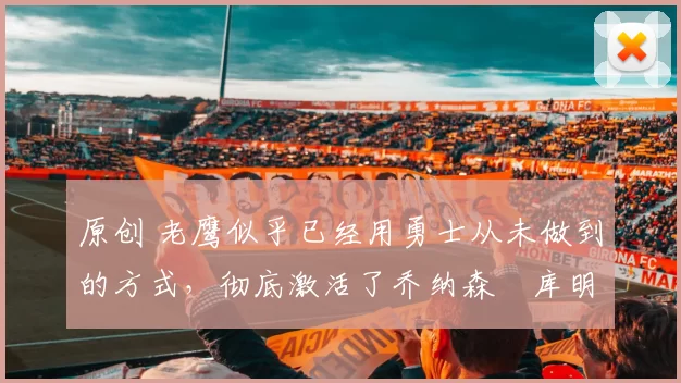 原创 老鹰似乎已经用勇士从未做到的方式，彻底激活了乔纳森・库明加