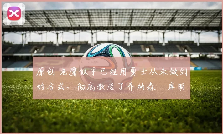 原创 老鹰似乎已经用勇士从未做到的方式，彻底激活了乔纳森・库明加