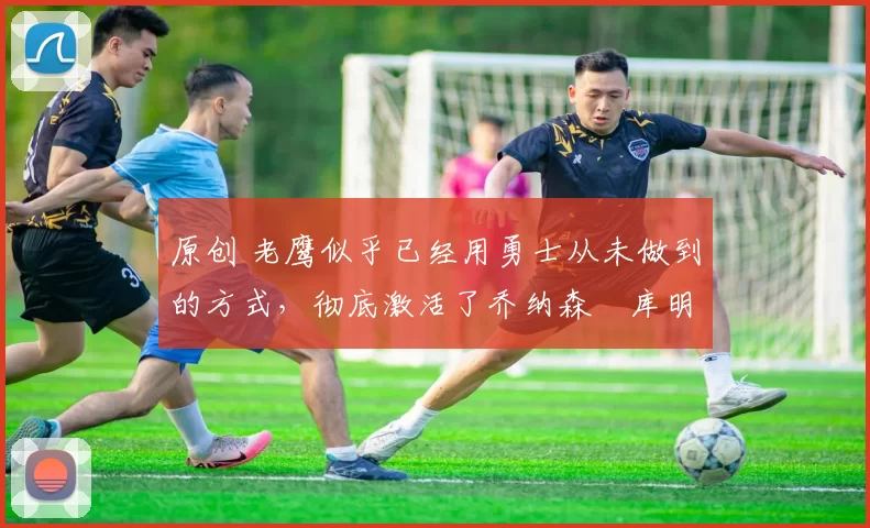 原创 老鹰似乎已经用勇士从未做到的方式，彻底激活了乔纳森・库明加