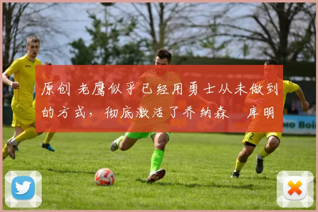 原创 老鹰似乎已经用勇士从未做到的方式,彻底激活了乔纳森・库明加