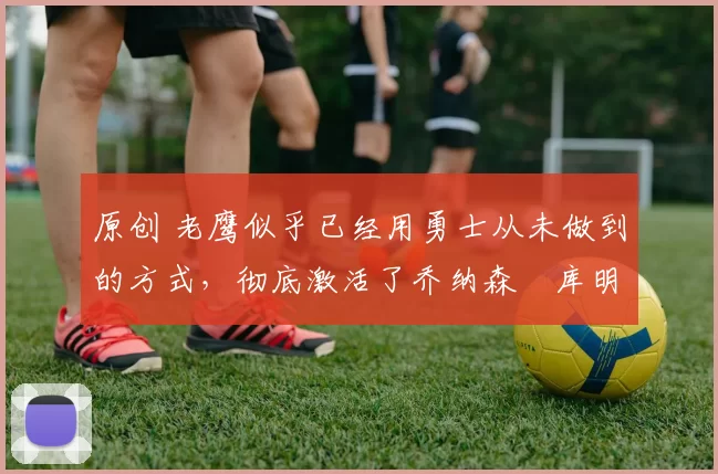 原创 老鹰似乎已经用勇士从未做到的方式,彻底激活了乔纳森・库明加