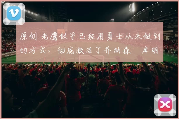 原创 老鹰似乎已经用勇士从未做到的方式,彻底激活了乔纳森・库明加