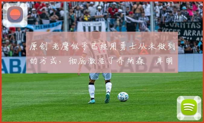 原创 老鹰似乎已经用勇士从未做到的方式,彻底激活了乔纳森・库明加