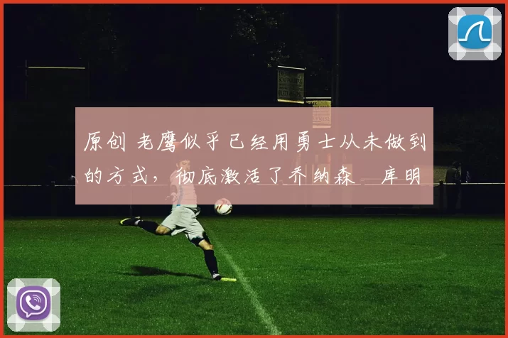 原创 老鹰似乎已经用勇士从未做到的方式，彻底激活了乔纳森・库明加