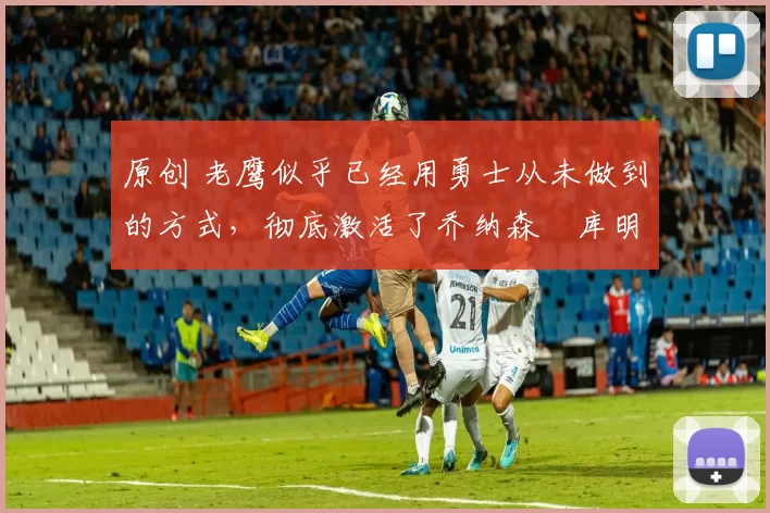 原创 老鹰似乎已经用勇士从未做到的方式，彻底激活了乔纳森・库明加