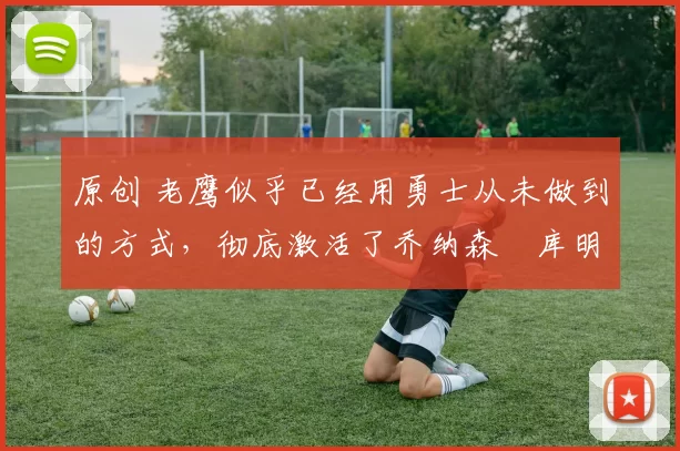 原创 老鹰似乎已经用勇士从未做到的方式,彻底激活了乔纳森・库明加