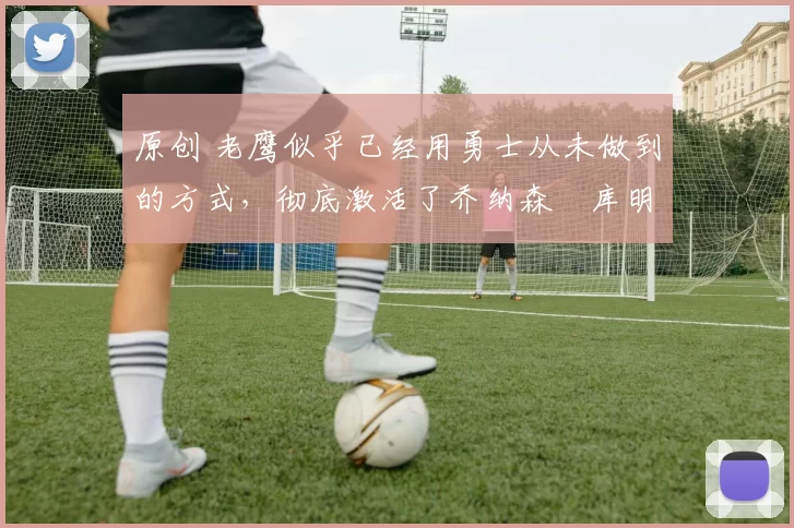 原创 老鹰似乎已经用勇士从未做到的方式,彻底激活了乔纳森・库明加