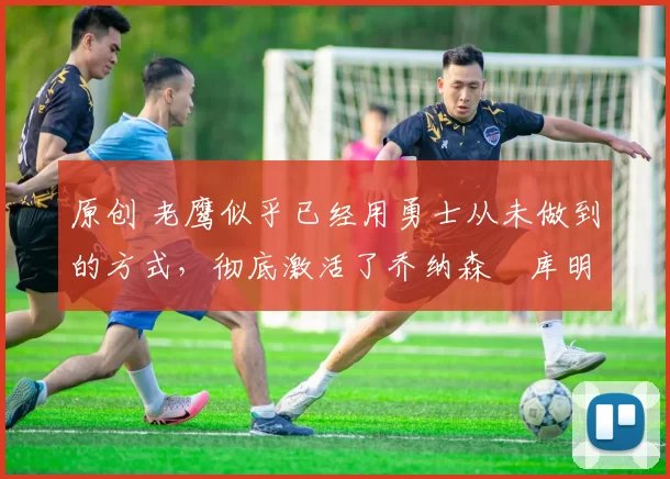 原创 老鹰似乎已经用勇士从未做到的方式,彻底激活了乔纳森・库明加