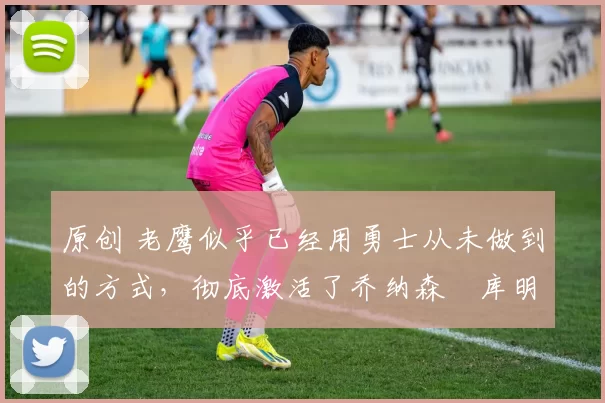 原创 老鹰似乎已经用勇士从未做到的方式,彻底激活了乔纳森・库明加