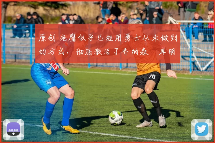 原创 老鹰似乎已经用勇士从未做到的方式,彻底激活了乔纳森・库明加