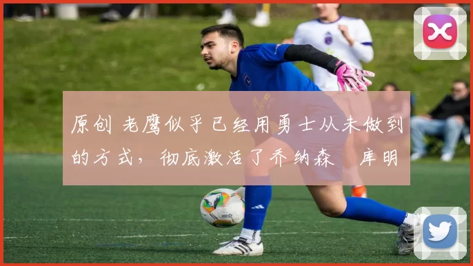 原创 老鹰似乎已经用勇士从未做到的方式，彻底激活了乔纳森・库明加