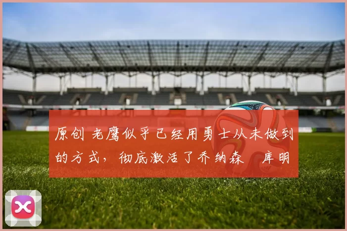 原创 老鹰似乎已经用勇士从未做到的方式,彻底激活了乔纳森・库明加