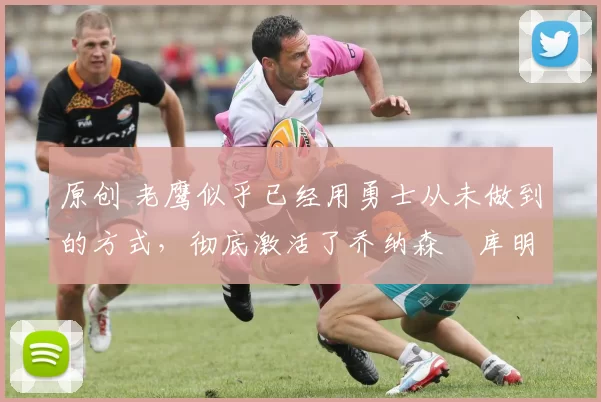 原创 老鹰似乎已经用勇士从未做到的方式，彻底激活了乔纳森・库明加