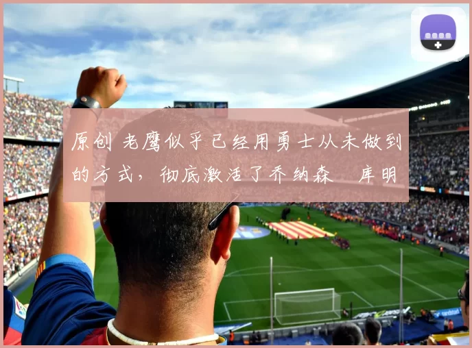 原创 老鹰似乎已经用勇士从未做到的方式，彻底激活了乔纳森・库明加