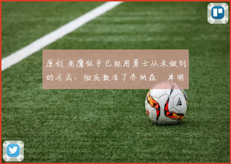 原创 老鹰似乎已经用勇士从未做到的方式,彻底激活了乔纳森・库明加