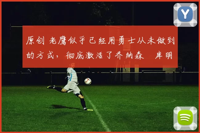 原创 老鹰似乎已经用勇士从未做到的方式,彻底激活了乔纳森・库明加